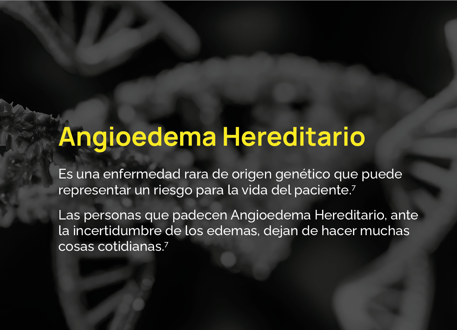 Es una enfermedad rara de origen genético que puede representar un riesgo para la vida del paciente.7 Las personas que padecen Angioedema Hereditario, ante la incertidumbre de los edemas, dejan de hacer muchas cosas cotidianas.7