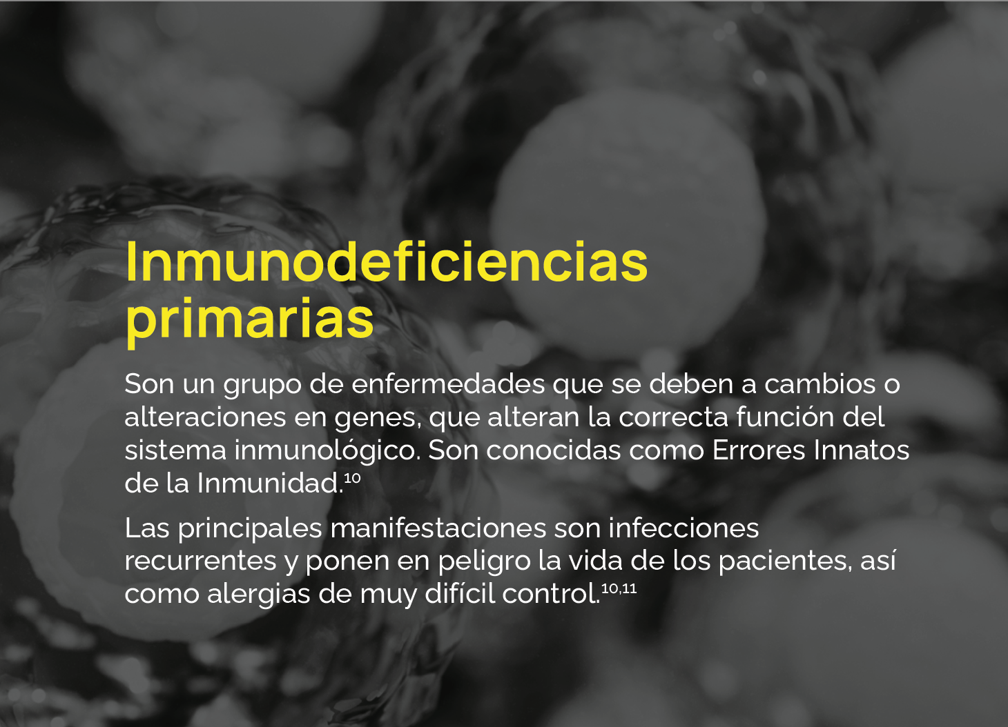 Son un grupo de enfermedades que se deben a cambios o alteraciones en genes, que alteran la correcta función del sistema inmunológico. Son conocidas como Errores Innatos de la Inmunidad.10 Las principales manifestaciones son infecciones recurrentes y ponen en peligro la vida de los pacientes, así como alergias de muy difícil control.10,11