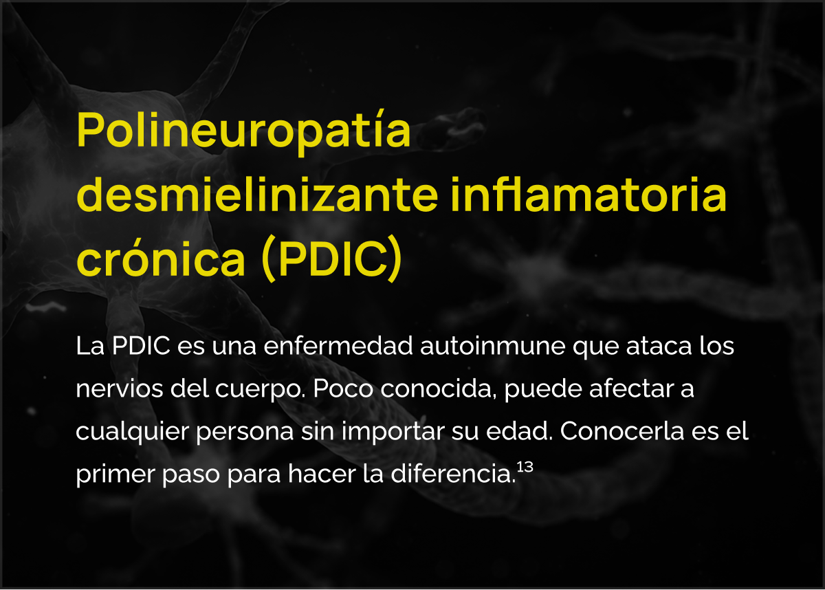 Polineuropatía desmielinizante inflamatoria crónica (PDIC). La PDIC es una enfermedad autoinmune que ataca los nervios del cuerpo. Poco conocida, puede afectar a cualquier persona sin importar su edad. Conocerla es el primer paso para hacer la diferencia. Referencia 13.